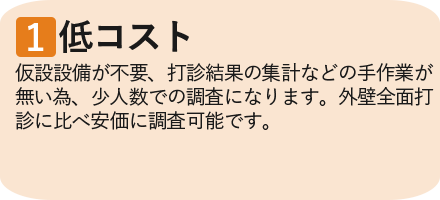 ①低コスト　仮設設備が不要、打診結果の集計などの手作業が無い為、少人数での調査になります。外壁全面打診に比べ安価に調査可能です。