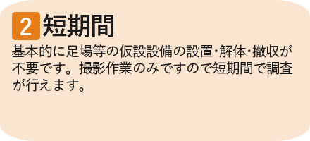 ②短期間　基本的に足場等の仮設設備の設置・解体・撤収が不要です。撮影作業のみですので短期間で調査が行えます。