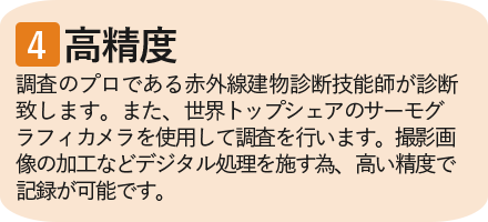 ④高精度　調査のプロである赤外線建物診断技能師が診断致します。また、世界トップクラスのサーモグラフィカメラを使用して調査を行います。撮影画像の加工などデジタル処理を施す為、高い精度で記録が可能です。